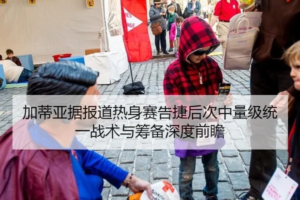 加蒂亚据报道热身赛告捷后次中量级统一战术与筹备深度前瞻